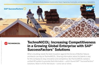 SAP SuccessFactors Business Transformation Study | Engineering, Construction, and Operations | TechnoNICOL
©2017SAPSEoranSAPaffiliatecompany.Allrightsreserved.
TechnoNICOL: Increasing Competitiveness
in a Growing Global Enterprise with SAP®
SuccessFactors® Solutions
When a building needs the best insulation against the forces of Mother Nature,
architects can rely on TechnoNICOL. Sharing information about its talents is key
for the company to stay innovative and competitive. But TechnoNICOL lacked a
unified HR system to provide that information – until it found SAP® SuccessFactors®
solutions. Now it’s fit for the future – come rain or shine.
 
