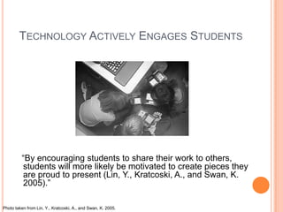 TECHNOLOGY ACTIVELY ENGAGES STUDENTS




         “By encouraging students to share their work to others,
         students will more likely be motivated to create pieces they
         are proud to present (Lin, Y., Kratcoski, A., and Swan, K.
         2005).”

Photo taken from Lin, Y., Kratcoski, A., and Swan, K. 2005.
 