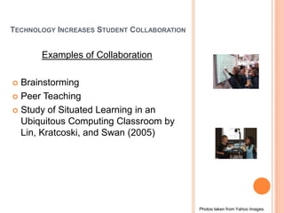TECHNOLOGY INCREASES STUDENT COLLABORATION


       Examples of Collaboration

 Brainstorming
 Peer Teaching

 Study of Situated Learning in an
  Ubiquitous Computing Classroom by
  Lin, Kratcoski, and Swan (2005)




                                             Photos taken from Yahoo Images.
 