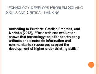 TECHNOLOGY DEVELOPS PROBLEM SOLVING
SKILLS AND CRITICAL THINKING


 According to Burchett, Cradler, Freeman, and
 McNabb (2002), “Research and evaluation
 shows that technology tools for constructing
 artifacts and electronic information and
 communication resources support the
 development of higher-order thinking skills.”
 