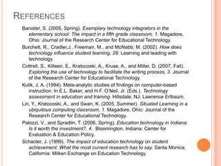 REFERENCES
 Banister, S. (2005, Spring). Exemplary technology integrators in the
    elementary school: The impact in a fifth grade classroom, 1. Magadore,
    Ohio: Journal of the Research Center for Educational Technology.
 Burchett, R., Cradler,J., Freeman, M., and McNabb, M. (2002). How does
    technology influence student learning, 29. Learning and leading with
    technology.
 Cottrell, S., Killeen, E., Kratocoski, A., Kruse, A., and Miller, D. (2007, Fall).
    Exploring the use of technology to facilitate the writing process, 3. Journal
    of the Research Center for Educational Technology.
 Kulik, J. A. (1994). Meta-analytic studies of findings on computer-based
    instruction. In E.L. Baker, and H.F. O’Neil, Jr. (Eds.). Technology
    assessment in education and training. Hillsdale, NJ: Lawrence Erlbaum.
 Lin, Y., Kratocoski, A., and Swan, K. (2005, Summer). Situated Learning in a
    ubiquitous computing classroom, 1. Magadore, Ohio: Journal of the
    Research Center for Educational Technology.
 Palozzi, V., and Spradlin, T. (2006, Spring). Education technology in Indiana:
    Is it worth the investment?, 4. Bloomington, Indiana: Center for
    Evaluation & Education Policy.
 Schacter, J. (1999). The impact of education technology on student
    achievement: What the most current research has to say. Santa Monica,
    California: Milken Exchange on Education Technology.
 
