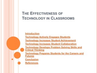 THE EFFECTIVENESS OF
TECHNOLOGY IN CLASSROOMS


 Introduction
 Technology Actively Engages Students
 Technology Increases Student Achievement
 Technology Increases Student Collaboration
 Technology Develops Problem Solving Skills and
 Critical Thinking
 Technology Prepares Students for the Careers and
 Futures
 Conclusion
 References
 