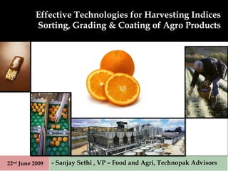 Effective Technologies for Harvesting Indices Sorting, Grading & Coating of Agro Products - Sanjay Sethi , VP – Food and Agri, Technopak Advisors 22 nd  June 2009 
