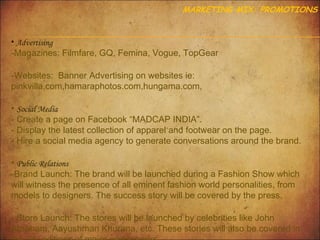 MARKETING MIX: PROMOTIONS

• Advertising

-Magazines: Filmfare, GQ, Femina, Vogue, TopGear
-Websites: Banner Advertising on websites ie:
pinkvilla.com,hamaraphotos.com,hungama.com,
• Social Media
- Create a page on Facebook “MADCAP INDIA”.
- Display the latest collection of apparel and footwear on the page.
- Hire a social media agency to generate conversations around the brand.
• Public Relations
-Brand Launch: The brand will be launched during a Fashion Show which
will witness the presence of all eminent fashion world personalities, from
models to designers. The success story will be covered by the press.
- Store Launch: The stores will be launched by celebrities like John
Abraham, Aayushman Khurana, etc. These stories will also be covered in

 
