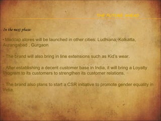 THE FUTURE AHEAD

In the next phase:
- Madcap stores will be launched in other cities: Ludhiana, Kolkatta,

Aurangabad , Gurgaon

- The brand will also bring in line extensions such as Kid’s wear.
- After establishing a decent customer base in India, it will bring a Loyalty
Program to its customers to strengthen its customer relations.
- The brand also plans to start a CSR initiative to promote gender equality in
India.

 