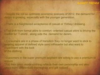 MARKET TRENDS

- Despite the not so optimistic economic scenario of 2012, the demand for

denim is growing, especially with the younger generation.

- There is a heightened acceptance of casual or ‘Friday ’ dressing.
- The shift from formal attire to comfort -oriented casual attire is driving the
market for’ T-shirts , along side the demand for denim.
- Consumers are in a phase of transition they no longer want to stick to
wearing apparel of defined style sand silhouette but also want to
experiment with the look
of the clothing.
- Customers in the super premium segment are willing to pay a premium to

ensure
That their tailor -made clothing reflects their own personality and also
helps them differentiate themselves and get noticed.

 