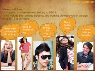 TARGET AUDIENCE

Madcap will target :

- Young men and women who belong to SEC A.

- It will include both college students and working professionals in the age
group of 18 to 35 years.

I want to be
comfortable
all day long.

I love
being on
my toes all
day.

I am
strong, I
am
tough, I
am cool

Thank
God Its
Friday!

It’s a new
challenge
everyday.

 