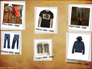 MARKETING MIX: PRODUCTS & PRICING

Shirts 200
0 – 5000

Tshirts 13
00

Denims 3

Capris 220
0
– 2000

- 3500

500 - 800
0

Men’s Wear

000
Cargos 3000 - 5

SweatShirts(W
inter’s
collection) 40
00 - 6000
All prices in INR

 