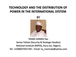 TECHNOLOGY AND THE DISTRIBUTION OF
POWER IN THE INTERNATIONAL SYSTEM
BY
TANKO AHMED fwc
Senior Fellow (Security & Strategic Studies)
National Institute (NIPSS), Kuru-Jos, Nigeria
Tel: +2348037031744 – Email: ta_mamuda@yahoo.com
 