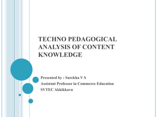 TECHNO PEDAGOGICAL
ANALYSIS OF CONTENT
KNOWLEDGE
Presented by : Surekha V S
Assistant Professor in Commerce Education
SVTEC Akkikkavu
 