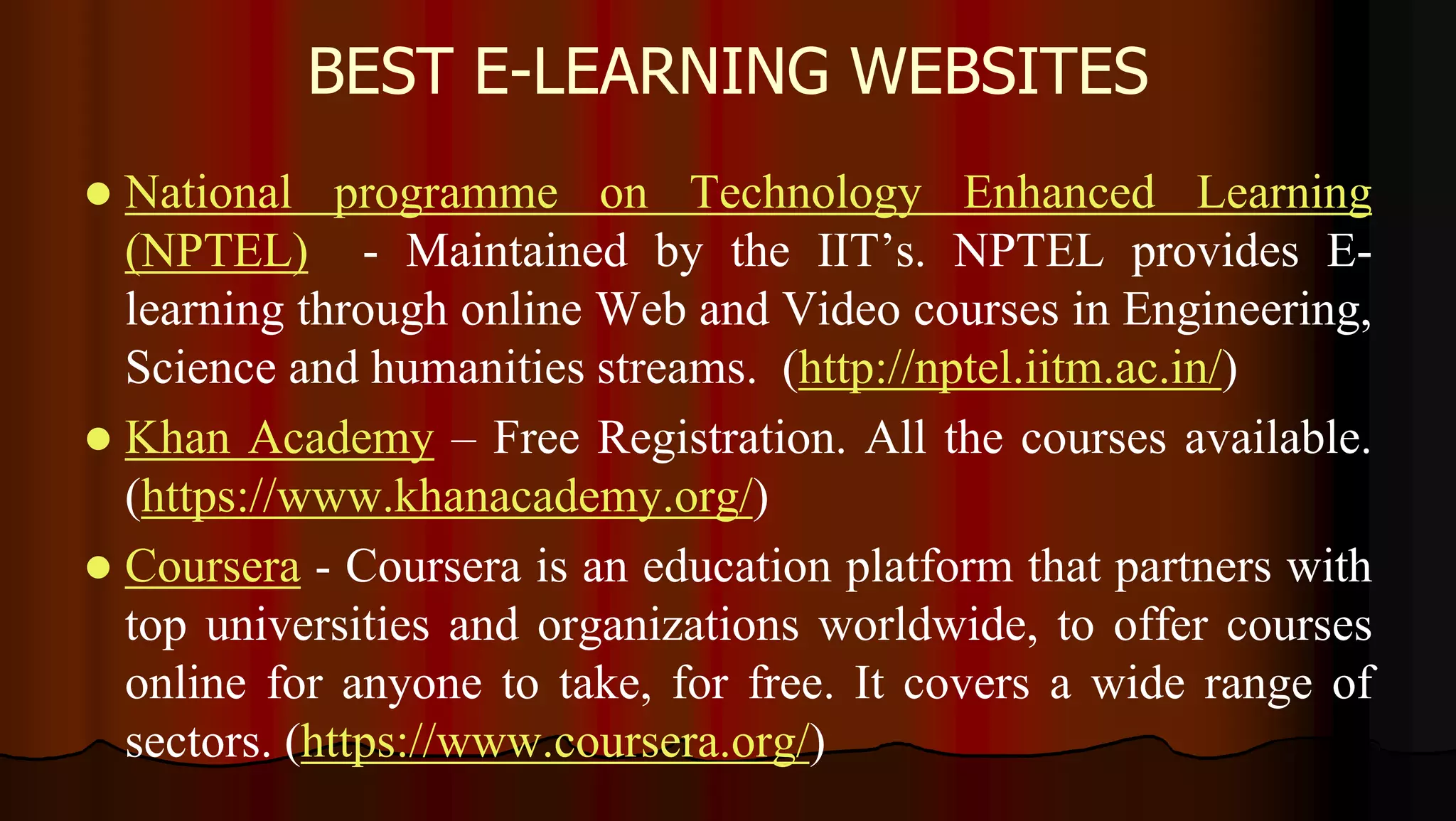 BEST E-LEARNING WEBSITES
 National programme on Technology Enhanced Learning
(NPTEL) - Maintained by the IIT’s. NPTEL provides E-
learning through online Web and Video courses in Engineering,
Science and humanities streams. (http://nptel.iitm.ac.in/)
 Khan Academy – Free Registration. All the courses available.
(https://www.khanacademy.org/)
 Coursera - Coursera is an education platform that partners with
top universities and organizations worldwide, to offer courses
online for anyone to take, for free. It covers a wide range of
sectors. (https://www.coursera.org/)
 