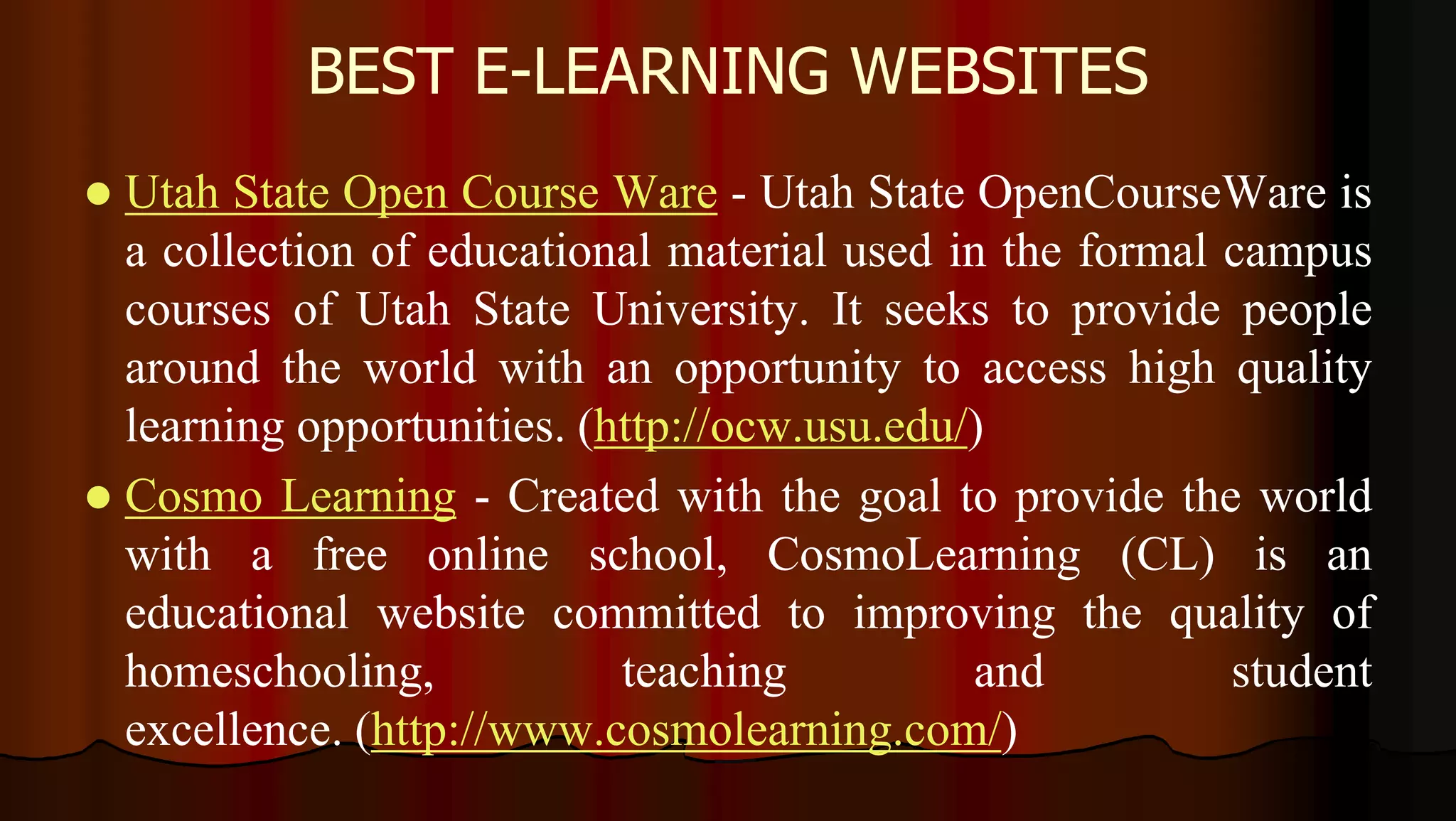 BEST E-LEARNING WEBSITES
 Utah State Open Course Ware - Utah State OpenCourseWare is
a collection of educational material used in the formal campus
courses of Utah State University. It seeks to provide people
around the world with an opportunity to access high quality
learning opportunities. (http://ocw.usu.edu/)
 Cosmo Learning - Created with the goal to provide the world
with a free online school, CosmoLearning (CL) is an
educational website committed to improving the quality of
homeschooling, teaching and student
excellence. (http://www.cosmolearning.com/)
 