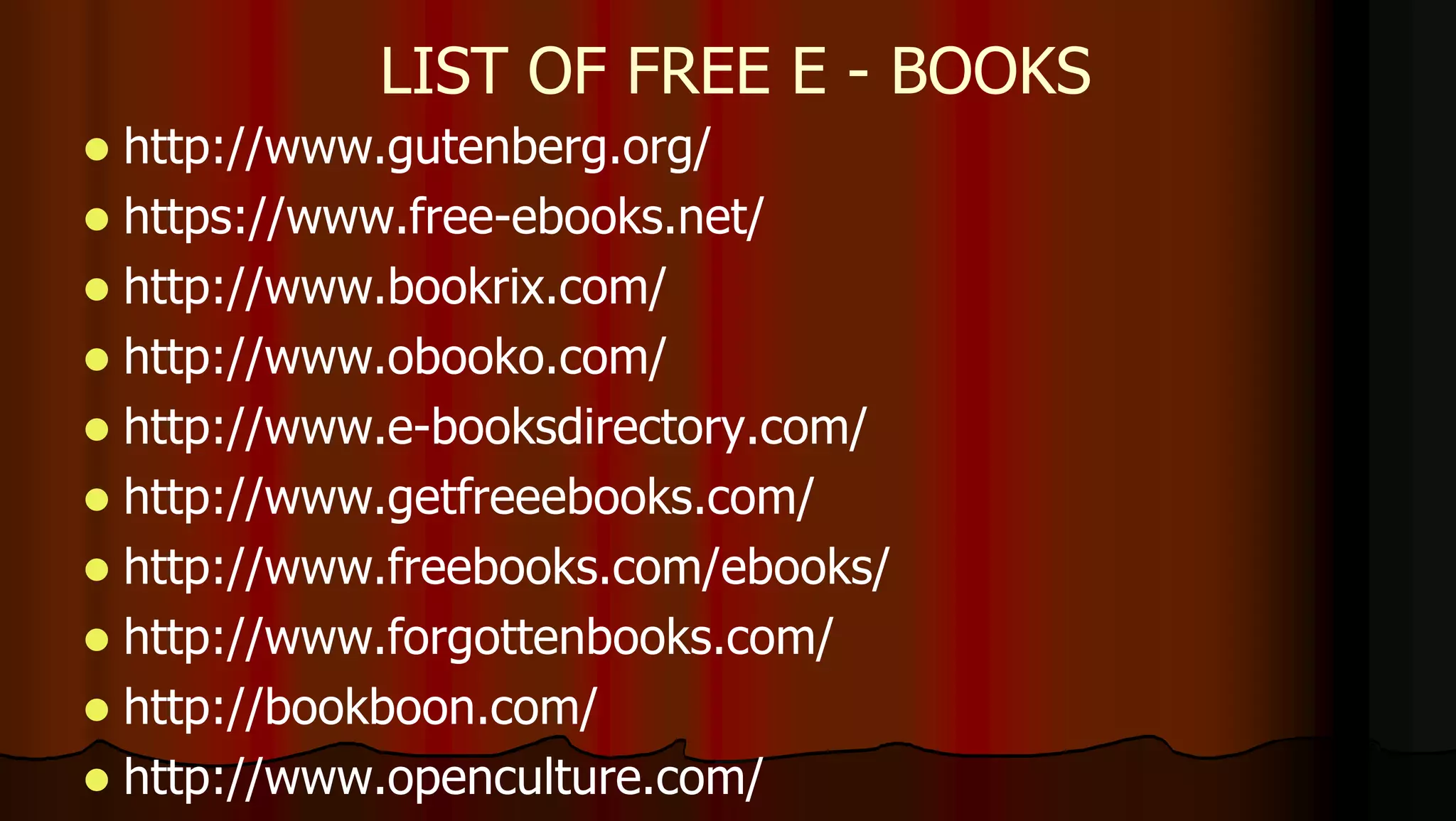  http://www.gutenberg.org/
 https://www.free-ebooks.net/
 http://www.bookrix.com/
 http://www.obooko.com/
 http://www.e-booksdirectory.com/
 http://www.getfreeebooks.com/
 http://www.freebooks.com/ebooks/
 http://www.forgottenbooks.com/
 http://bookboon.com/
 http://www.openculture.com/
LIST OF FREE E - BOOKS
 