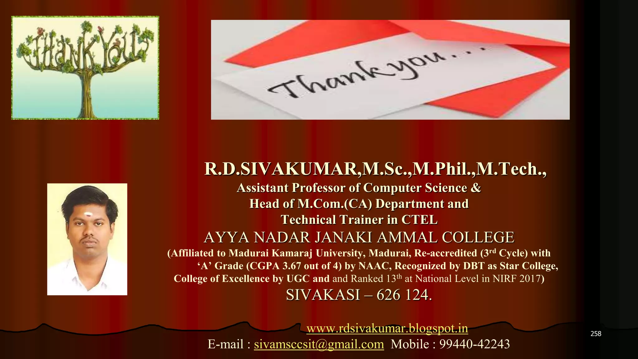 258
R.D.SIVAKUMAR,M.Sc.,M.Phil.,M.Tech.,
Assistant Professor of Computer Science &
Head of M.Com.(CA) Department and
Technical Trainer in CTEL
AYYA NADAR JANAKI AMMAL COLLEGE
(Affiliated to Madurai Kamaraj University, Madurai, Re-accredited (3rd Cycle) with
‘A’ Grade (CGPA 3.67 out of 4) by NAAC, Recognized by DBT as Star College,
College of Excellence by UGC and and Ranked 13th at National Level in NIRF 2017)
SIVAKASI – 626 124.
www.rdsivakumar.blogspot.in
E-mail : sivamsccsit@gmail.com Mobile : 99440-42243
 