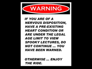 WARNING IF YOU ARE OF A NERVOUS DISPOSITION, HAVE A PRE-EXISTING HEART CONDITION OR ARE UNDER THE LEGAL AGE LIMIT TO VIEW SPOOKY LECTURES, DO NOT CONTINUE ... YOU HAVE BEEN WARNED.  OTHERWISE ... ENJOY THE RIDE. 