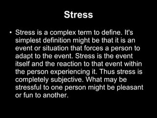 Stress Stress is a complex term to define. It's simplest definition might be that it is an event or situation that forces a person to adapt to the event. Stress is the event itself and the reaction to that event within the person experiencing it. Thus stress is completely subjective. What may be stressful to one person might be pleasant or fun to another.  