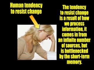 Human tendency to resist change The tendency to resist change is a result of how we process  information, it  comes in from an infinite number of sources, but  is bottlenecked by the short-term memory. 