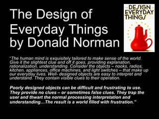 The Design of  Everyday Things  by Donald Norman   “ The human mind is exquisitely tailored to make sense of the world. Give it the slightest clue and off it goes, providing explanation, rationalization, understanding. Consider the objects – nooks, radios, kitchen, appliances, office machines, and light switches – that make up our everyday lives. Well- designed objects are easy to interpret and understand. They contain visible clues to their operation.  Poorly designed objects can be difficult and frustrating to use. They provide no clues – or sometimes false clues. They trap the user and thwart the normal processing interpretation and understanding…The result is a world filled with frustration.”   