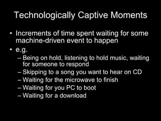 Technologically Captive Moments Increments of time spent waiting for some machine-driven event to happen e.g. Being on hold, listening to hold music, waiting for someone to respond Skipping to a song you want to hear on CD Waiting for the microwave to finish Waiting for you PC to boot Waiting for a download 