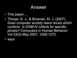 Answer This paper… Thorpe, S. J., & Brosnan, M. J. (2007).  Does computer anxiety reach levels which conform  to DSM-IV criteria for specific  phobia?  Computers in Human Behavior Vol 23(3) May 2007, 1258-1272. says 