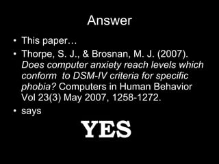 Answer This paper… Thorpe, S. J., & Brosnan, M. J. (2007).  Does computer anxiety reach levels which conform  to DSM-IV criteria for specific  phobia?  Computers in Human Behavior Vol 23(3) May 2007, 1258-1272. says YES 
