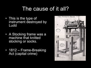 This is the type of instrument destroyed by Ludd A Stocking frame was a machine that knitted stocking or socks. 1812 – Frame-Breaking Act (capital crime) The cause of it all? 