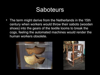 Saboteurs The term might derive from the Netherlands in the 15th century when workers would throw their sabots (wooden shoes) into the gears of the textile looms to break the cogs, feeling the automated machines would render the human workers obsolete. 