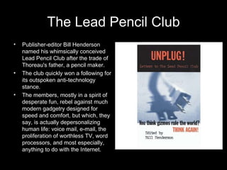 The Lead Pencil Club Publisher-editor Bill Henderson named his whimsically conceived Lead Pencil Club after the trade of Thoreau's father, a pencil maker.  The club quickly won a following for its outspoken anti-technology stance. The members, mostly in a spirit of desperate fun, rebel against much modern gadgetry designed for speed and comfort, but which, they say, is actually depersonalizing human life: voice mail, e-mail, the proliferation of worthless TV, word processors, and most especially, anything to do with the Internet.  