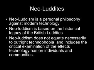 Neo-Luddites Neo-Luddism is a personal philosophy against modern technology Neo-luddism is based on the historical legacy of the British Luddites  Neo-luddism does not equate necessarily to outright technophobia  and includes the critical examination of the effects technology has on individuals and communities. 
