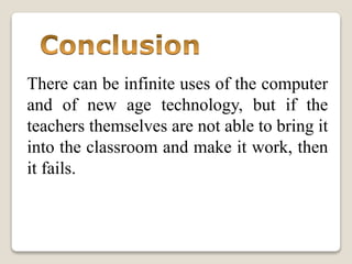 There can be infinite uses of the computer
and of new age technology, but if the
teachers themselves are not able to bring it
into the classroom and make it work, then
it fails.
 