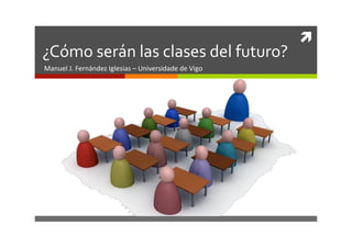 	
  
¿Cómo	
  serán	
  las	
  clases	
  del	
  futuro?	
  
Manuel	
  J.	
  Fernández	
  Iglesias	
  –	
  Universidade	
  de	
  Vigo	
  
 