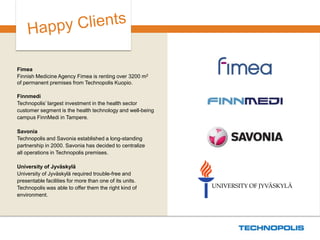 Technopolikselle muuttaminen on säästänyt organisaatioltamme aikaa ja vaivaa, sillä tukipalvelut löytyvät samasta rakennuksesta. Koska merkittävä määrä jäsenyrityksistämme toimii Technopoliksella, asiakkaiden kohtaaminen on luontevaa ja helppoa. 
Silja Huhtiniemi, toimitusjohtaja, Kuopion alueen kauppakamari 
 