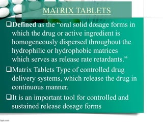 Defined as the “oral solid dosage forms in
which the drug or active ingredient is
homogeneously dispersed throughout the
hydrophilic or hydrophobic matrices
which serves as release rate retardants.”
Matrix Tablets Type of controlled drug
delivery systems, which release the drug in
continuous manner.
It is an important tool for controlled and
sustained release dosage forms
MATRIX TABLETS
 