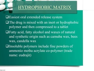 Easiest oral extended release system
The drug is mixed with an inert or hydrophobic
polymer and then compressed to a tablet
Fatty acid, fatty alcohol and waxes of natural
and synthetic origin such as carnuba wax, bees
wax, candella wax
Insoluble polymers include fine powders of
ammonio metha acrylate co-polymer (trade
name: eudrajit)
HYDROPHOBIC MATRIX
 