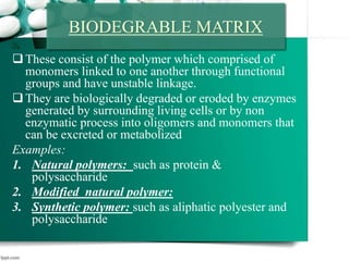 These consist of the polymer which comprised of
monomers linked to one another through functional
groups and have unstable linkage.
They are biologically degraded or eroded by enzymes
generated by surrounding living cells or by non
enzymatic process into oligomers and monomers that
can be excreted or metabolized
Examples:
1. Natural polymers: such as protein &
polysaccharide
2. Modified natural polymer:
3. Synthetic polymer: such as aliphatic polyester and
polysaccharide
BIODEGRABLE MATRIX
 