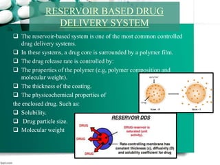  The reservoir-based system is one of the most common controlled
drug delivery systems.
 In these systems, a drug core is surrounded by a polymer film.
 The drug release rate is controlled by:
 The properties of the polymer (e.g, polymer composition and
molecular weight).
 The thickness of the coating.
 The physicochemical properties of
the enclosed drug. Such as:
 Solubility.
 Drug particle size.
 Molecular weight
RESERVOIR BASED DRUG
DELIVERY SYSTEM
 