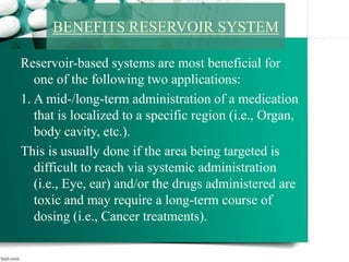 Reservoir-based systems are most beneficial for
one of the following two applications:
1. A mid-/long-term administration of a medication
that is localized to a specific region (i.e., Organ,
body cavity, etc.).
This is usually done if the area being targeted is
difficult to reach via systemic administration
(i.e., Eye, ear) and/or the drugs administered are
toxic and may require a long-term course of
dosing (i.e., Cancer treatments).
BENEFITS RESERVOIR SYSTEM
 