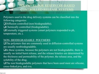 POLYMERS FOR RESERVOIR-BASED
CONTROLLED RELEASE SYSTEMS
Polymers used in the drug delivery systems can be classified into the
following categories:
Diffusion controlled (non biodegradable).
Chemically controlled (biodegradable).
Externally triggered systems (smart polymers responded to ph,
temperature, etc.).
NON- BIODEGRADABLE POLYMERS
The polymers that are commonly used in diffusion-controlled systems
are usually nonbiodegradable.
In these systems, because the polymers are not biodegradable, there is
usually no initial burst release, and the release kinetics are determined by
the thickness and permeability of the polymer, the release area, and the
solubility of the drug.
The non biodegradable polymers that have been used most are silicone,
cross-linked pva, and eva.
 