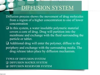 Diffusion process shows the movement of drug molecules
from a region of a higher concentration to one of lower
concentration
 In this system, a water insoluble polymeric material
covers a core of drug. Drug will partition into the
membrane and exchange with the fluid surrounding the
particle or tablet.
 Additional drug will enter the polymer, diffuse to the
periphery and exchange with the surrounding media. The
drug release takes place by diffusion mechanism.
TYPES OF DIFFUSION SYSTEM
 DIFFUSION MATRIX SYSTEM
 DIFFUSION RESERVOIR SYSTEM
DIFFUSION SYSTEM
 