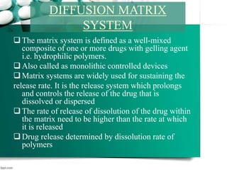 The matrix system is defined as a well-mixed
composite of one or more drugs with gelling agent
i.e. hydrophilic polymers.
Also called as monolithic controlled devices
Matrix systems are widely used for sustaining the
release rate. It is the release system which prolongs
and controls the release of the drug that is
dissolved or dispersed
The rate of release of dissolution of the drug within
the matrix need to be higher than the rate at which
it is released
Drug release determined by dissolution rate of
polymers
DIFFUSION MATRIX
SYSTEM
 