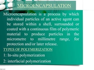 Microencapsulation is a process by which
individual particles of an active agent can
be stored within a shell, surrounded or
coated with a continuous film of polymeric
material to produce particles in the
micrometre to millimetre range, for
protection and/or later release.
TYPES OF POLYMERIZATION
1: In-situ polymerization
2: interfacial polymerization
MICROENCAPSULATION
 