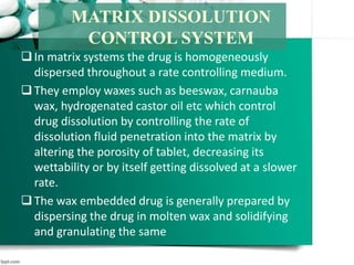 In matrix systems the drug is homogeneously
dispersed throughout a rate controlling medium.
They employ waxes such as beeswax, carnauba
wax, hydrogenated castor oil etc which control
drug dissolution by controlling the rate of
dissolution fluid penetration into the matrix by
altering the porosity of tablet, decreasing its
wettability or by itself getting dissolved at a slower
rate.
The wax embedded drug is generally prepared by
dispersing the drug in molten wax and solidifying
and granulating the same
MATRIX DISSOLUTION
CONTROL SYSTEM
 