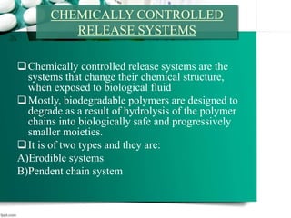 CHEMICALLY CONTROLLED
RELEASE SYSTEMS
Chemically controlled release systems are the
systems that change their chemical structure,
when exposed to biological fluid
Mostly, biodegradable polymers are designed to
degrade as a result of hydrolysis of the polymer
chains into biologically safe and progressively
smaller moieties.
It is of two types and they are:
A)Erodible systems
B)Pendent chain system
 