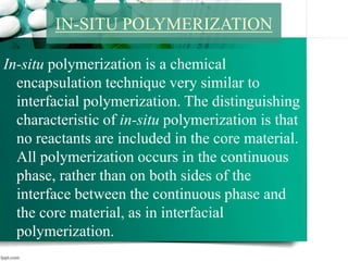 In-situ polymerization is a chemical
encapsulation technique very similar to
interfacial polymerization. The distinguishing
characteristic of in-situ polymerization is that
no reactants are included in the core material.
All polymerization occurs in the continuous
phase, rather than on both sides of the
interface between the continuous phase and
the core material, as in interfacial
polymerization.
IN-SITU POLYMERIZATION
 