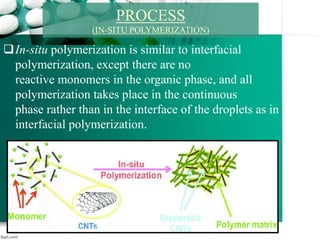 In-situ polymerization is similar to interfacial
polymerization, except there are no
reactive monomers in the organic phase, and all
polymerization takes place in the continuous
phase rather than in the interface of the droplets as in
interfacial polymerization.
PROCESS
(IN-SITU POLYMERIZATION)
 