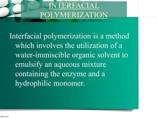 Interfacial polymerization is a method
which involves the utilization of a
water-immiscible organic solvent to
emulsify an aqueous mixture
containing the enzyme and a
hydrophilic monomer.
INTERFACIAL
POLYMERIZATION
 