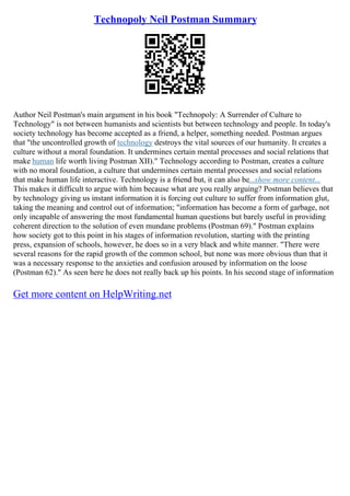 Technopoly Neil Postman Summary
Author Neil Postman's main argument in his book "Technopoly: A Surrender of Culture to
Technology" is not between humanists and scientists but between technology and people. In today's
society technology has become accepted as a friend, a helper, something needed. Postman argues
that "the uncontrolled growth of technology destroys the vital sources of our humanity. It creates a
culture without a moral foundation. It undermines certain mental processes and social relations that
make human life worth living Postman XII)." Technology according to Postman, creates a culture
with no moral foundation, a culture that undermines certain mental processes and social relations
that make human life interactive. Technology is a friend but, it can also be...show more content...
This makes it difficult to argue with him because what are you really arguing? Postman believes that
by technology giving us instant information it is forcing out culture to suffer from information glut,
taking the meaning and control out of information; "information has become a form of garbage, not
only incapable of answering the most fundamental human questions but barely useful in providing
coherent direction to the solution of even mundane problems (Postman 69)." Postman explains
how society got to this point in his stages of information revolution, starting with the printing
press, expansion of schools, however, he does so in a very black and white manner. "There were
several reasons for the rapid growth of the common school, but none was more obvious than that it
was a necessary response to the anxieties and confusion aroused by information on the loose
(Postman 62)." As seen here he does not really back up his points. In his second stage of information
Get more content on HelpWriting.net
 