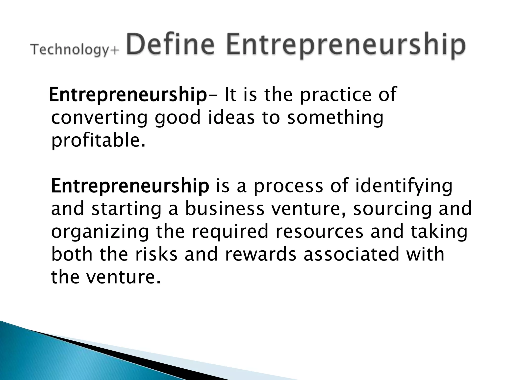 Entrepreneurship- It is the practice of
converting good ideas to something
profitable.
Entrepreneurship is a process of identifying
and starting a business venture, sourcing and
organizing the required resources and taking
both the risks and rewards associated with
the venture.

 