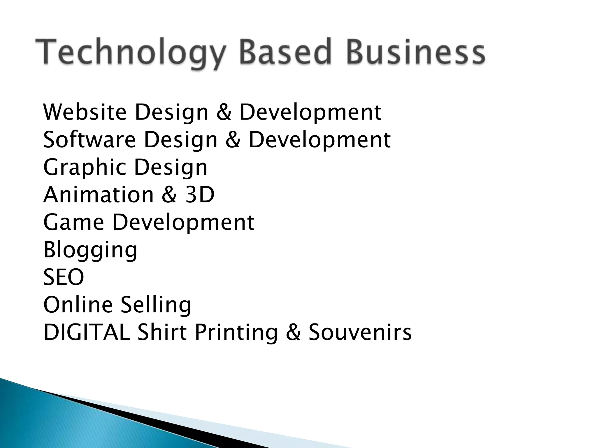Website Design & Development
Software Design & Development
Graphic Design
Animation & 3D
Game Development
Blogging
SEO
Online Selling
DIGITAL Shirt Printing & Souvenirs

 