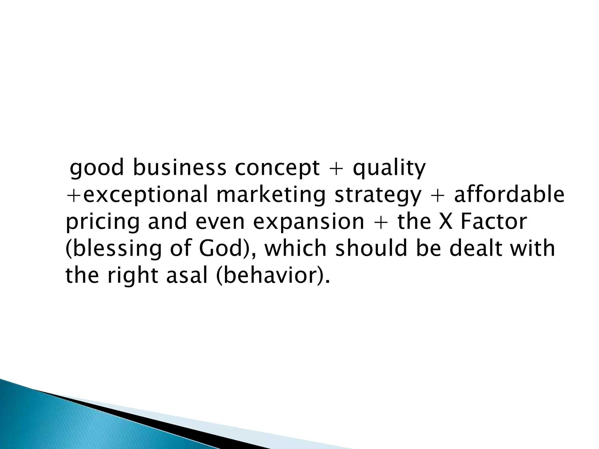 good business concept + quality
+exceptional marketing strategy + affordable
pricing and even expansion + the X Factor
(blessing of God), which should be dealt with
the right asal (behavior).

 